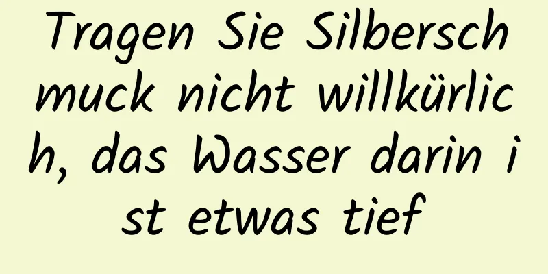 Tragen Sie Silberschmuck nicht willkürlich, das Wasser darin ist etwas tief