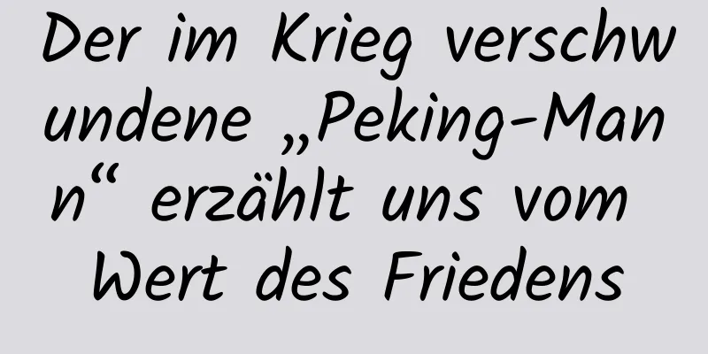 Der im Krieg verschwundene „Peking-Mann“ erzählt uns vom Wert des Friedens