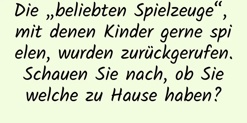 Die „beliebten Spielzeuge“, mit denen Kinder gerne spielen, wurden zurückgerufen. Schauen Sie nach, ob Sie welche zu Hause haben?