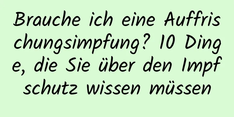 Brauche ich eine Auffrischungsimpfung? 10 Dinge, die Sie über den Impfschutz wissen müssen