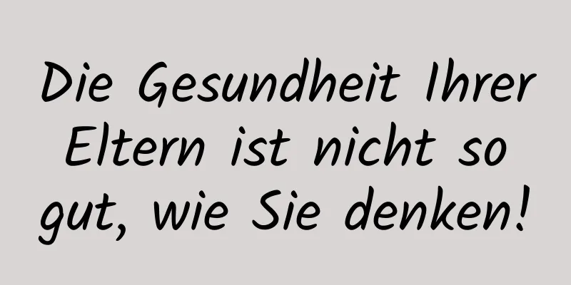 Die Gesundheit Ihrer Eltern ist nicht so gut, wie Sie denken!