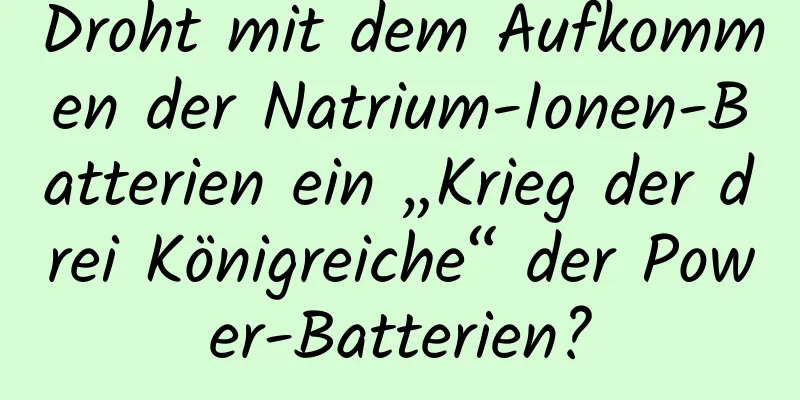 Droht mit dem Aufkommen der Natrium-Ionen-Batterien ein „Krieg der drei Königreiche“ der Power-Batterien?