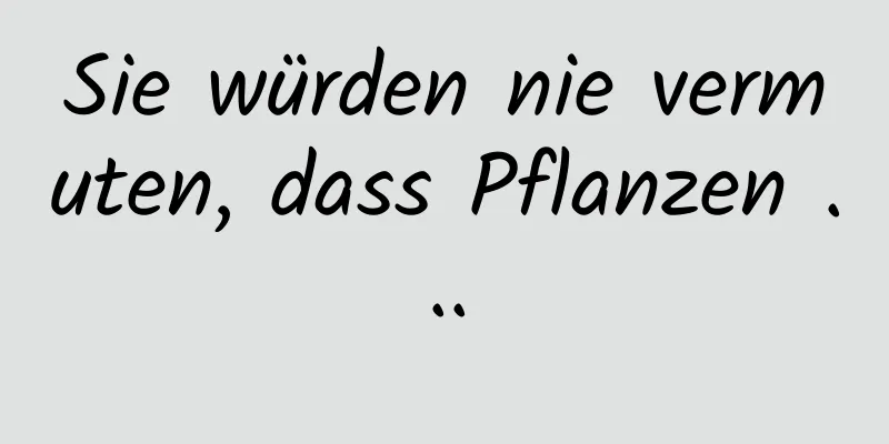Sie würden nie vermuten, dass Pflanzen ...