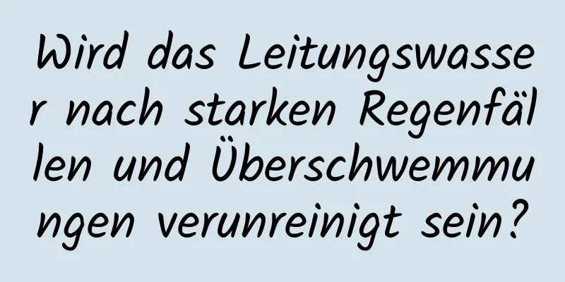 Wird das Leitungswasser nach starken Regenfällen und Überschwemmungen verunreinigt sein?