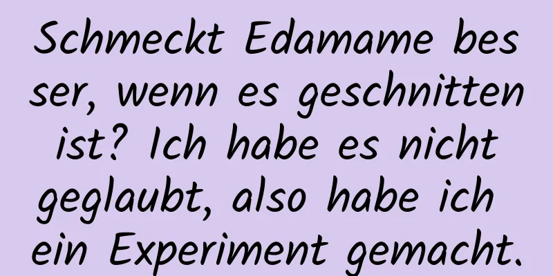 Schmeckt Edamame besser, wenn es geschnitten ist? Ich habe es nicht geglaubt, also habe ich ein Experiment gemacht.