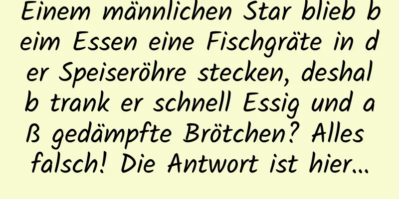 Einem männlichen Star blieb beim Essen eine Fischgräte in der Speiseröhre stecken, deshalb trank er schnell Essig und aß gedämpfte Brötchen? Alles falsch! Die Antwort ist hier…