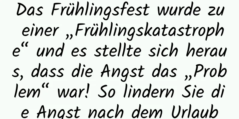 Das Frühlingsfest wurde zu einer „Frühlingskatastrophe“ und es stellte sich heraus, dass die Angst das „Problem“ war! So lindern Sie die Angst nach dem Urlaub