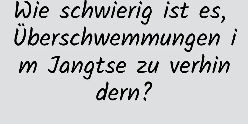 Wie schwierig ist es, Überschwemmungen im Jangtse zu verhindern?