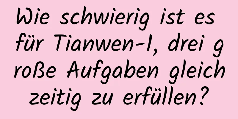 Wie schwierig ist es für Tianwen-1, drei große Aufgaben gleichzeitig zu erfüllen?